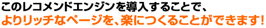 このレコメンドエンジンを導入することでよりリッチなページを、楽に作ることができます！