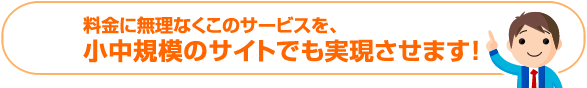 料金に無理なくこのサービスを、小中規模のサイトでも実現させます！