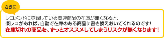 さらに、レコメンドに登録している関連商品の在庫がなくなると、楽レコがあれば、自動で在庫のある商品に書き換えおいてくれるのです！在庫切れの商品を、ずっとオススメしてしまうリスクが無くなります！