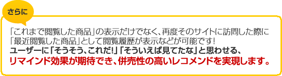 さらに　「これまで閲覧した商品」の表示だけでなく、再度そのサイトに訪問した際に「最近閲覧した商品」として閲覧履歴が表示などが可能です！ユーザーに「そうそう、これだ！」「そういえば見てたな」と思わせる、リマインド効果が期待でき、併売性の高いレコメンドを実現します。