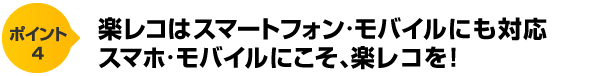 ポイント4　楽レコはスマートフォン・モバイルにも対応　スマホ・モバイルにこそ、楽レコを！