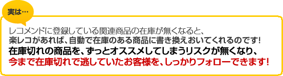 実は…レコメンドに登録している関連商品の在庫がなくなると、楽レコがあれば、自動で在庫のある商品に書き換えおいてくれるのです！在庫切れの商品を、ずっとオススメしてしまうリスクが無くなり、今まで在庫切れでのがしていたお客様を、しっかりフォローできます！