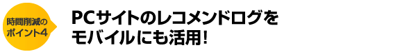 時間削減のポイント4　PCサイトのレコメンドログをモバイルにも活用！