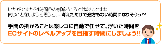 いかがですか？4時間くらいの削減どころではないですね！同じ事をしようと思うと、…考えただけで途方もない時間になりそうっ！？　手間のかかることあh楽レコに自動で任せて、浮いた時間をECサイトのレベルアップを目指す時間にしましょう！！